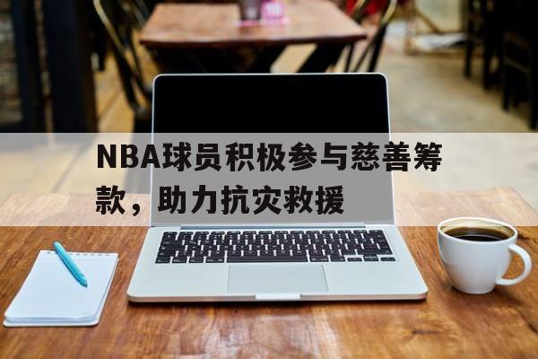 关于NBA球员积极参与慈善筹款，助力抗灾救援的信息