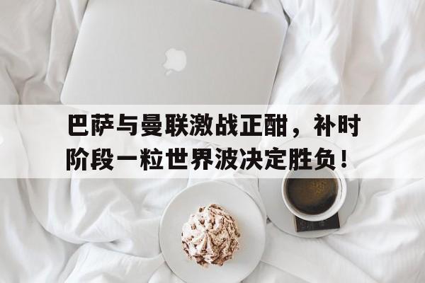 巴萨与曼联激战正酣，补时阶段一粒世界波决定胜负！